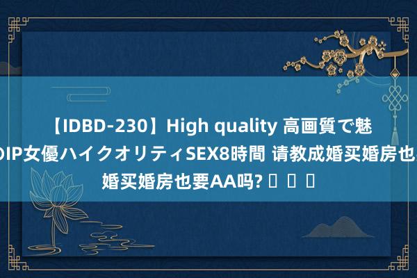 【IDBD-230】High quality 高画質で魅せます！究極のIP女優ハイクオリティSEX8時間 请教成婚买婚房也要AA吗? ​​​