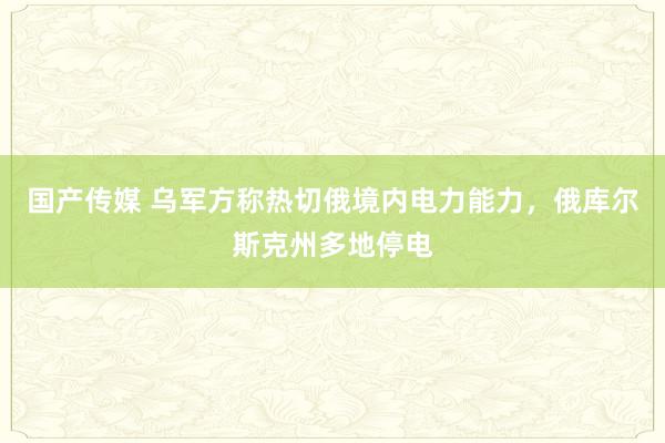 国产传媒 乌军方称热切俄境内电力能力，俄库尔斯克州多地停电