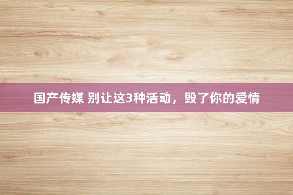 国产传媒 别让这3种活动，毁了你的爱情