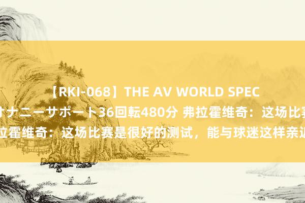 【RKI-068】THE AV WORLD SPECIAL あなただけに 最高のオナニーサポート36回転480分 弗拉霍维奇：这场比赛是很好的测试，能与球迷这样亲近嗅觉真好