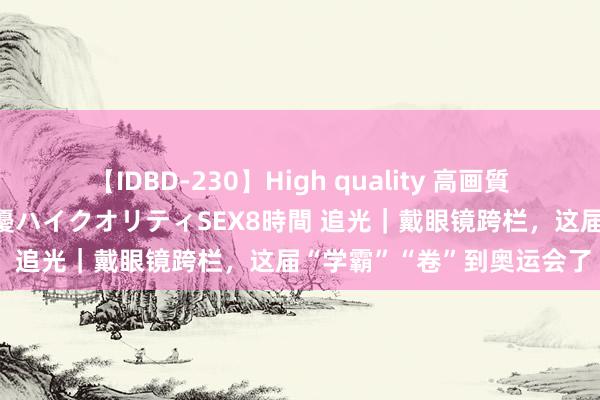 【IDBD-230】High quality 高画質で魅せます！究極のIP女優ハイクオリティSEX8時間 追光｜戴眼镜跨栏，这届“学霸”“卷”到奥运会了