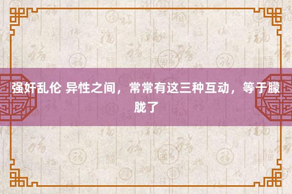 强奸乱伦 异性之间，常常有这三种互动，等于朦胧了