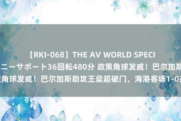 【RKI-068】THE AV WORLD SPECIAL あなただけに 最高のオナニーサポート36回転480分 政策角球发威!巴尔加斯助攻王燊超破门,海港客场1-0杰出申花