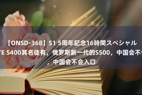 【ONSD-368】S1 5周年記念16時間スペシャル WHITE S400其名徒有，俄罗斯新一代的S500，中国会不会入口