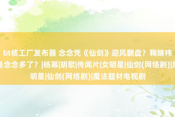 bt核工厂发布器 念念凭《仙剑》迎风翻盘？鞠婧祎和虞书欣是不是念念多了？|杨幂|胡歌|传闻片|女明星|仙剑(网络剧)|魔法题材电视剧