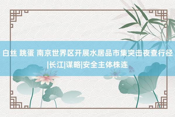 白丝 跳蛋 南京世界区开展水居品市集突击夜查行径|长江|谋略|安全主体株连