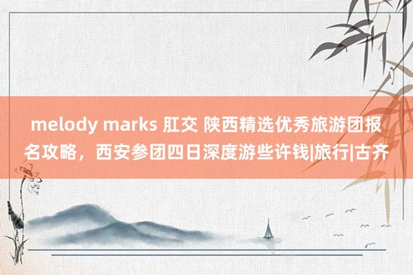 melody marks 肛交 陕西精选优秀旅游团报名攻略，西安参团四日深度游些许钱|旅行|古齐