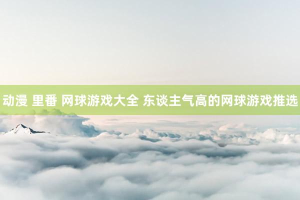 动漫 里番 网球游戏大全 东谈主气高的网球游戏推选