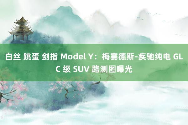 白丝 跳蛋 剑指 Model Y：梅赛德斯-疾驰纯电 GLC 级 SUV 路测图曝光