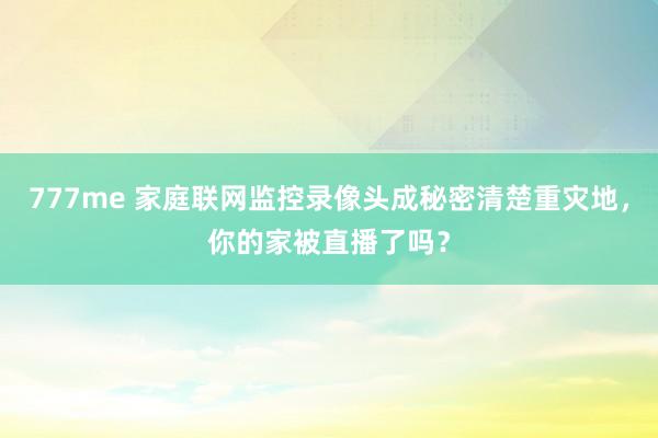 777me 家庭联网监控录像头成秘密清楚重灾地，你的家被直播了吗？