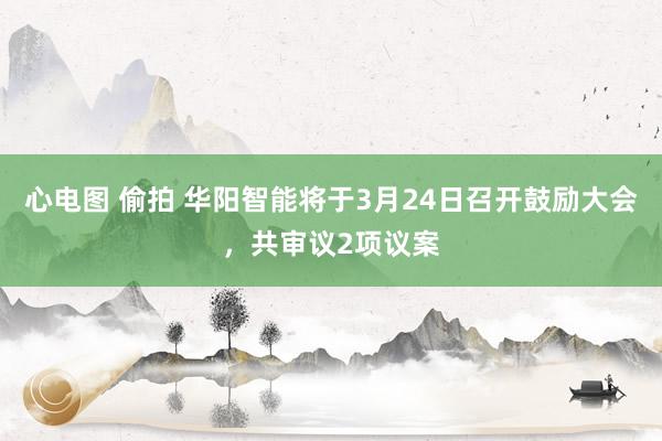 心电图 偷拍 华阳智能将于3月24日召开鼓励大会，共审议2项议案