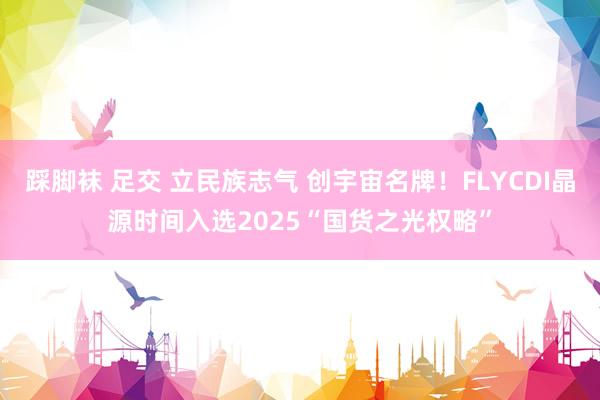 踩脚袜 足交 立民族志气 创宇宙名牌！FLYCDI晶源时间入选2025“国货之光权略”