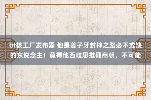 bt核工厂发布器 他是姜子牙封神之路必不或缺的东说念主！莫得他西岐思推翻商朝，不可能