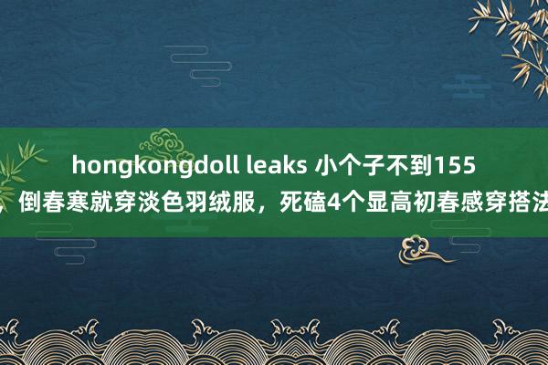 hongkongdoll leaks 小个子不到155，倒春寒就穿淡色羽绒服，死磕4个显高初春感穿搭法