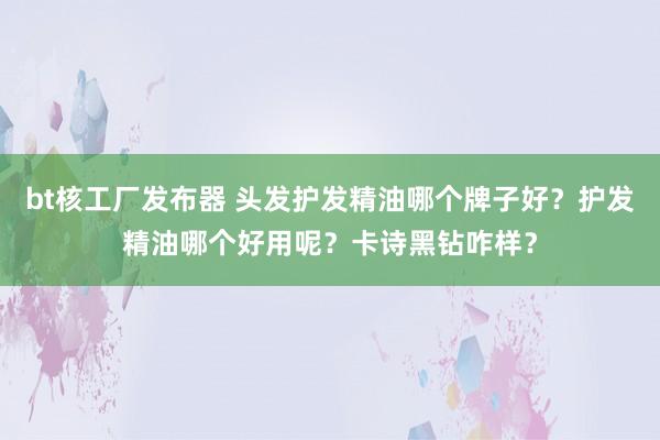 bt核工厂发布器 头发护发精油哪个牌子好？护发精油哪个好用呢？卡诗黑钻咋样？
