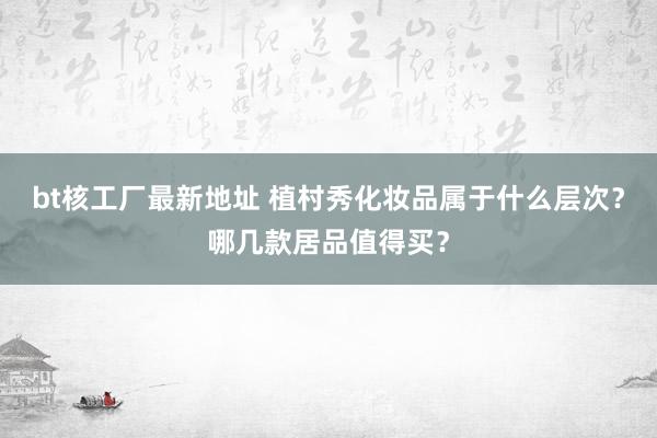 bt核工厂最新地址 植村秀化妆品属于什么层次？哪几款居品值得买？