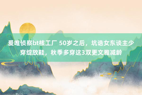 爰唯侦察bt核工厂 50岁之后，坑诰女东谈主少穿绽放鞋，秋季多穿这3双更文雅减龄