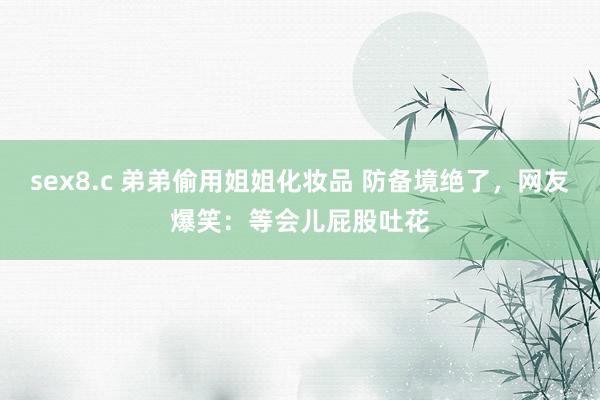 sex8.c 弟弟偷用姐姐化妆品 防备境绝了，网友爆笑：等会儿屁股吐花