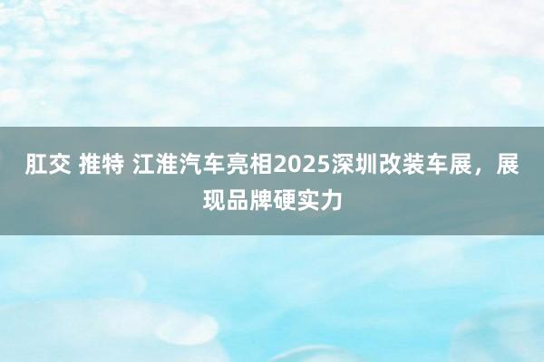 肛交 推特 江淮汽车亮相2025深圳改装车展，展现品牌硬实力