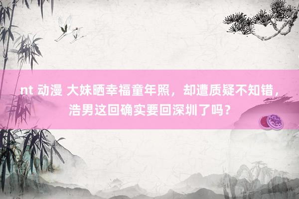 nt 动漫 大妹晒幸福童年照，却遭质疑不知错，浩男这回确实要回深圳了吗？