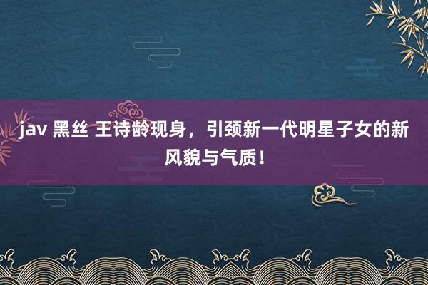 jav 黑丝 王诗龄现身，引颈新一代明星子女的新风貌与气质！