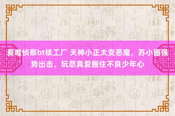 爰唯侦察bt核工厂 天神小正太变恶魔，苏小圈强势出击，玩忽真爱圈住不良少年心