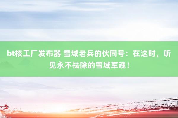 bt核工厂发布器 雪域老兵的伙同号：在这时，听见永不祛除的雪域军魂！