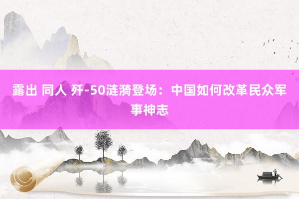 露出 同人 歼-50涟漪登场：中国如何改革民众军事神志