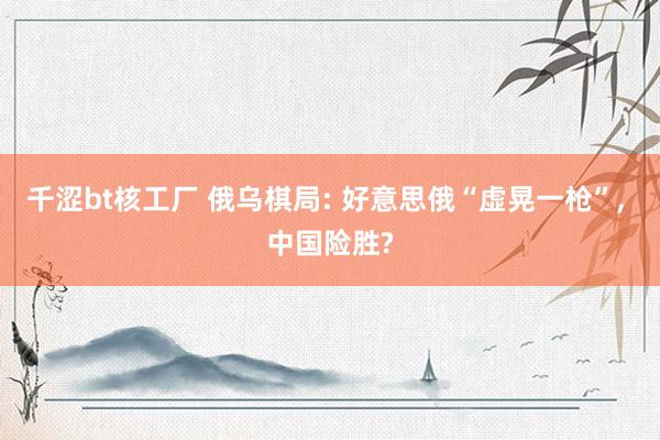 千涩bt核工厂 俄乌棋局: 好意思俄“虚晃一枪”， 中国险胜?