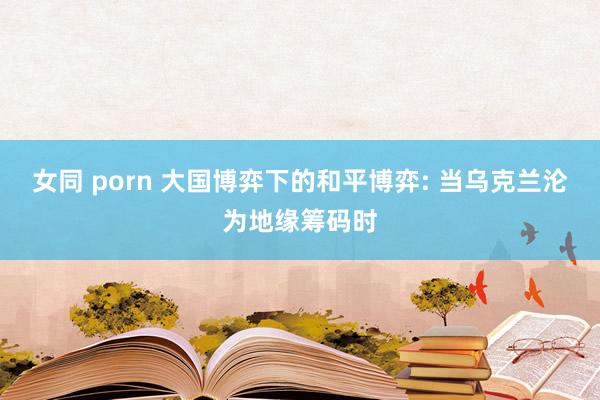 女同 porn 大国博弈下的和平博弈: 当乌克兰沦为地缘筹码时