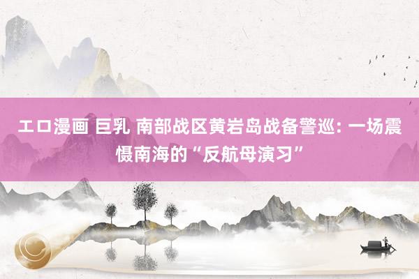 エロ漫画 巨乳 南部战区黄岩岛战备警巡: 一场震慑南海的“反航母演习”