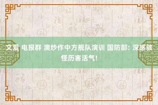 文爱 电报群 澳炒作中方舰队演训 国防部: 深感骇怪历害活气!