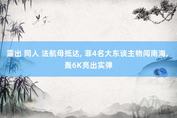 露出 同人 法航母抵达， 菲4名大东谈主物闯南海， 轰6K亮出实弹