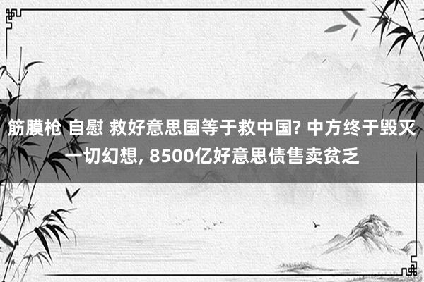 筋膜枪 自慰 救好意思国等于救中国? 中方终于毁灭一切幻想， 8500亿好意思债售卖贫乏