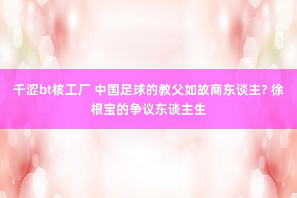 千涩bt核工厂 中国足球的教父如故商东谈主? 徐根宝的争议东谈主生