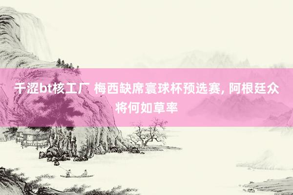 千涩bt核工厂 梅西缺席寰球杯预选赛， 阿根廷众将何如草率
