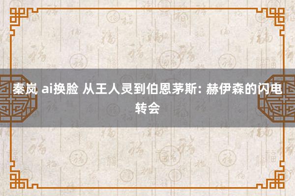 秦岚 ai换脸 从王人灵到伯恩茅斯: 赫伊森的闪电转会