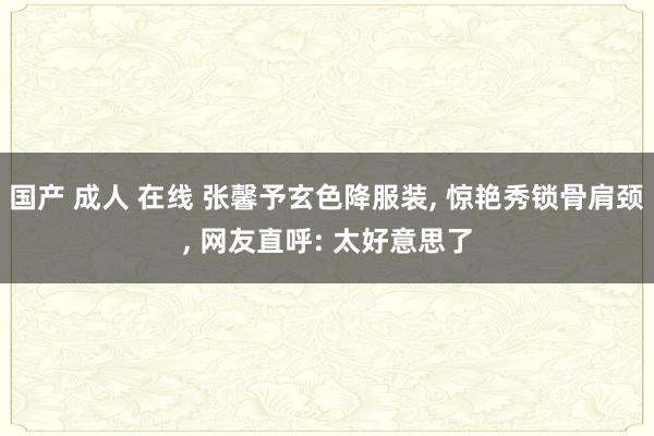 国产 成人 在线 张馨予玄色降服装， 惊艳秀锁骨肩颈， 网友直呼: 太好意思了