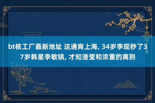 bt核工厂最新地址 这通宵上海， 34岁李现秒了37岁韩星李敏镐， 才知澄莹和浓重的离别
