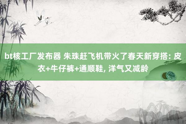bt核工厂发布器 朱珠赶飞机带火了春天新穿搭: 皮衣+牛仔裤+通顺鞋， 洋气又减龄