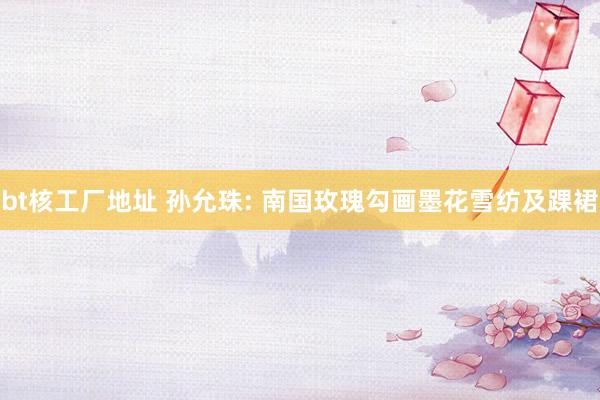 bt核工厂地址 孙允珠: 南国玫瑰勾画墨花雪纺及踝裙