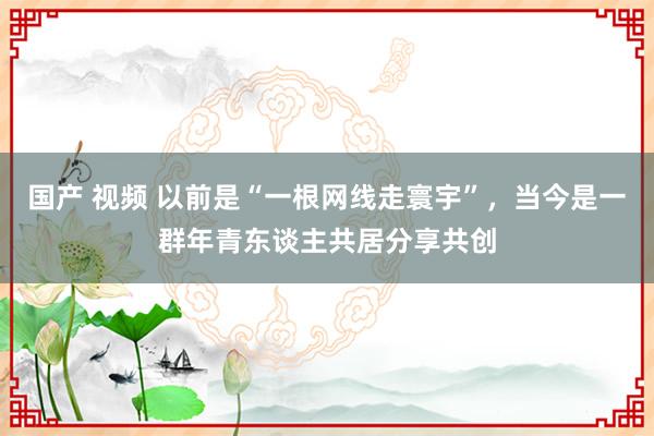 国产 视频 以前是“一根网线走寰宇”，当今是一群年青东谈主共居分享共创