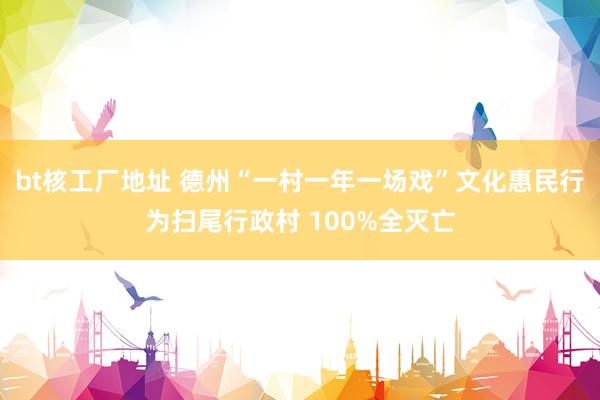 bt核工厂地址 德州“一村一年一场戏”文化惠民行为扫尾行政村 100%全灭亡
