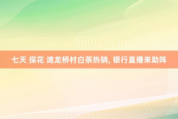 七天 探花 滩龙桥村白茶热销， 银行直播来助阵