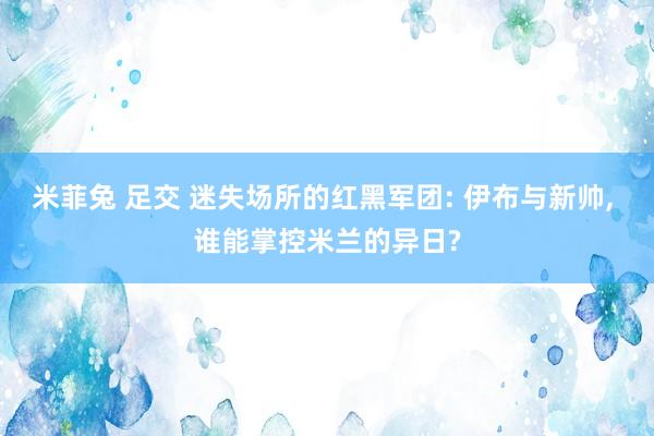 米菲兔 足交 迷失场所的红黑军团: 伊布与新帅， 谁能掌控米兰的异日?