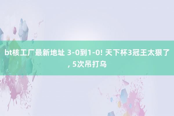 bt核工厂最新地址 3-0到1-0! 天下杯3冠王太狠了， 5次吊打乌
