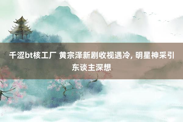 千涩bt核工厂 黄宗泽新剧收视遇冷， 明星神采引东谈主深想