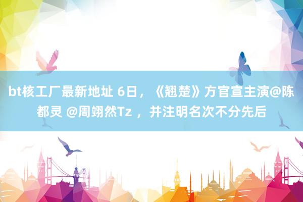bt核工厂最新地址 6日，《翘楚》方官宣主演@陈都灵 @周翊然Tz ，并注明名次不分先后