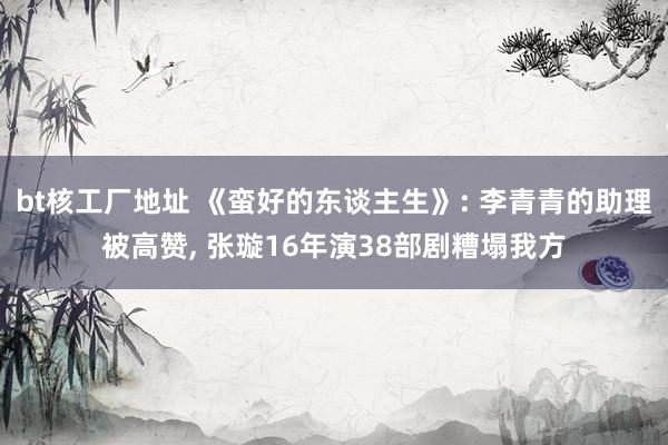 bt核工厂地址 《蛮好的东谈主生》: 李青青的助理被高赞， 张璇16年演38部剧糟塌我方
