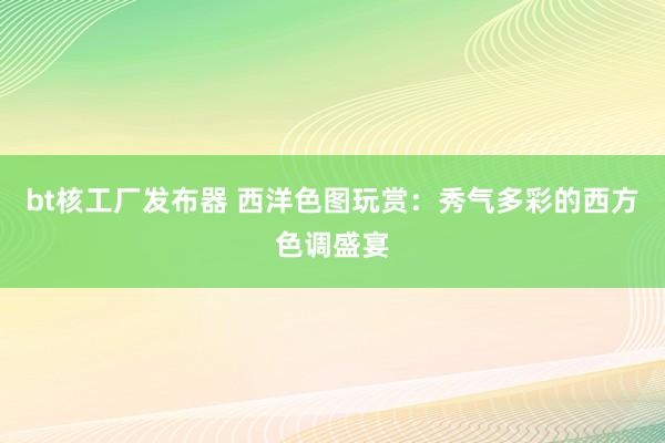 bt核工厂发布器 西洋色图玩赏：秀气多彩的西方色调盛宴
